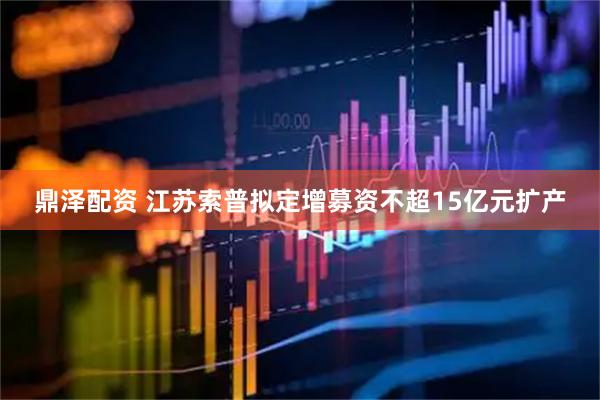 鼎泽配资 江苏索普拟定增募资不超15亿元扩产