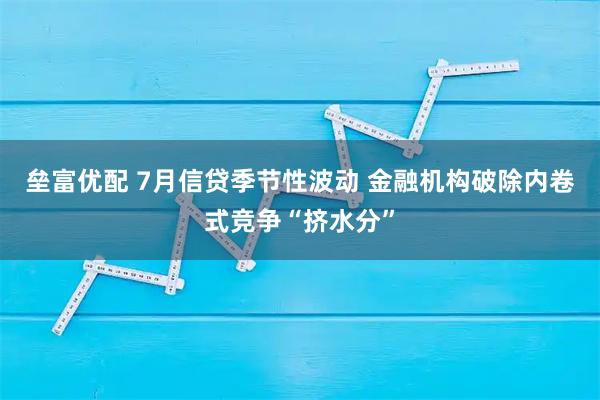 垒富优配 7月信贷季节性波动 金融机构破除内卷式竞争“挤水分”