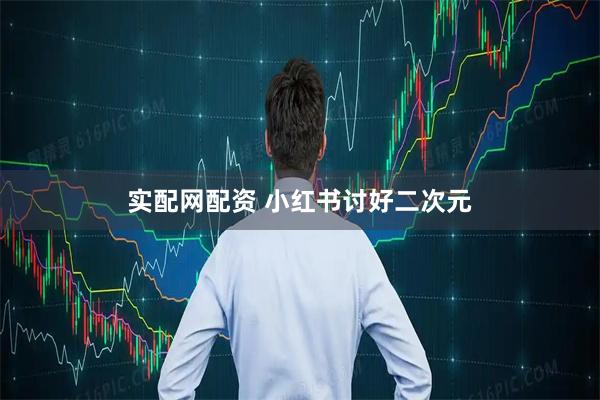 实配网配资 小红书讨好二次元