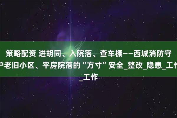 策略配资 进胡同、入院落、查车棚——西城消防守护老旧小区、平房院落的“方寸”安全_整改_隐患_工作