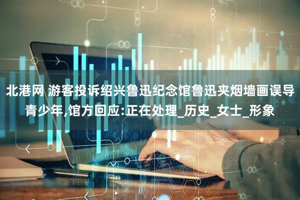 北港网 游客投诉绍兴鲁迅纪念馆鲁迅夹烟墙画误导青少年,馆方回应:正在处理_历史_女士_形象