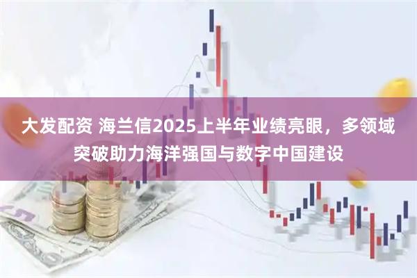 大发配资 海兰信2025上半年业绩亮眼，多领域突破助力海洋强国与数字中国建设