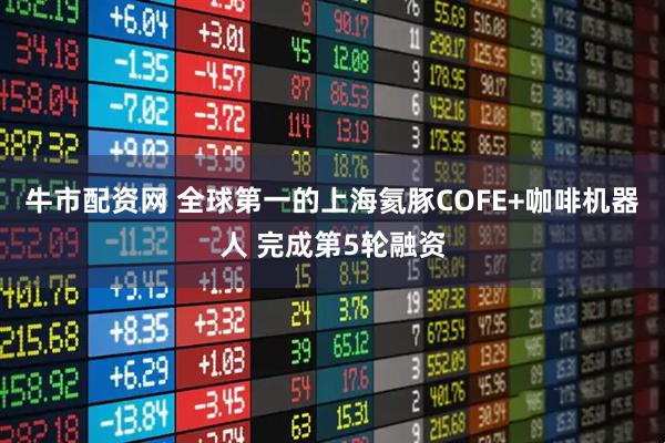 牛市配资网 全球第一的上海氦豚COFE+咖啡机器人 完成第5轮融资