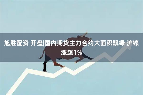 旭胜配资 开盘|国内期货主力合约大面积飘绿 沪镍涨超1%