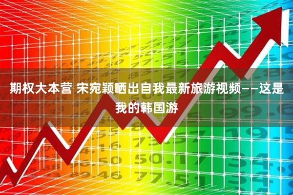 期权大本营 宋宛颖晒出自我最新旅游视频——这是我的韩国游