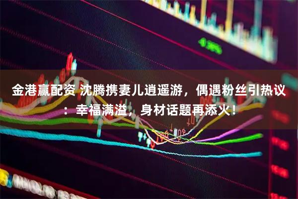 金港赢配资 沈腾携妻儿逍遥游，偶遇粉丝引热议：幸福满溢，身材话题再添火！