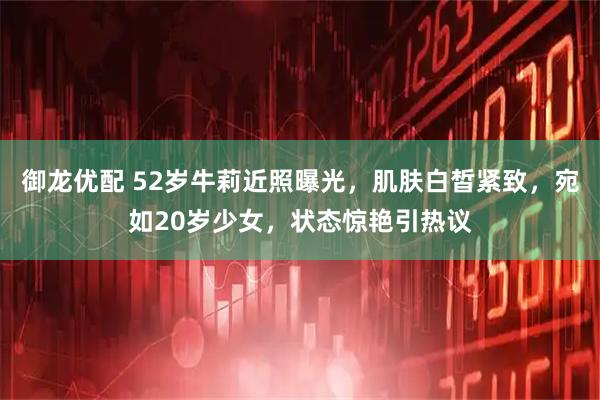 御龙优配 52岁牛莉近照曝光，肌肤白皙紧致，宛如20岁少女，状态惊艳引热议