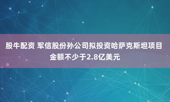 股牛配资 军信股份孙公司拟投资哈萨克斯坦项目 金额不少于2.8亿美元