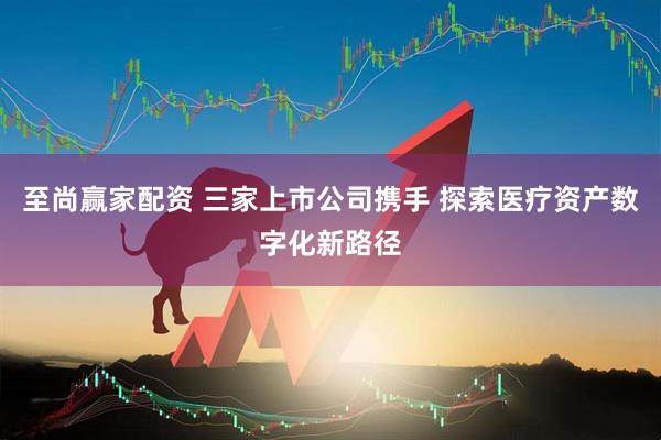 至尚赢家配资 三家上市公司携手 探索医疗资产数字化新路径