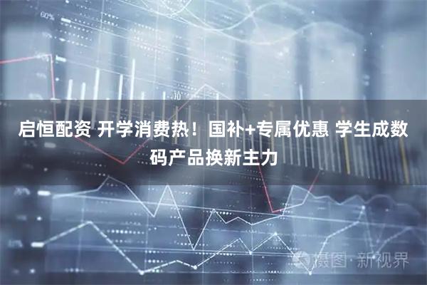启恒配资 开学消费热！国补+专属优惠 学生成数码产品换新主力