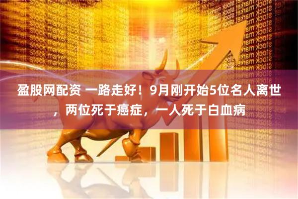 盈股网配资 一路走好！9月刚开始5位名人离世，两位死于癌症，一人死于白血病