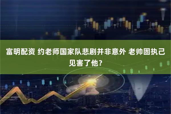 富明配资 约老师国家队悲剧并非意外 老帅固执己见害了他？