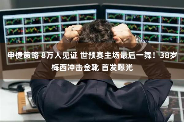 申捷策略 8万人见证 世预赛主场最后一舞！38岁梅西冲击金靴 首发曝光
