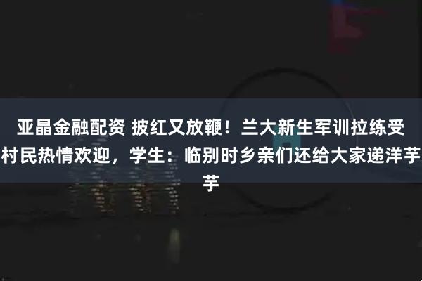亚晶金融配资 披红又放鞭！兰大新生军训拉练受村民热情欢迎，学生：临别时乡亲们还给大家递洋芋