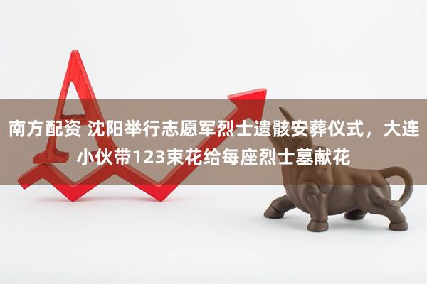 南方配资 沈阳举行志愿军烈士遗骸安葬仪式，大连小伙带123束花给每座烈士墓献花