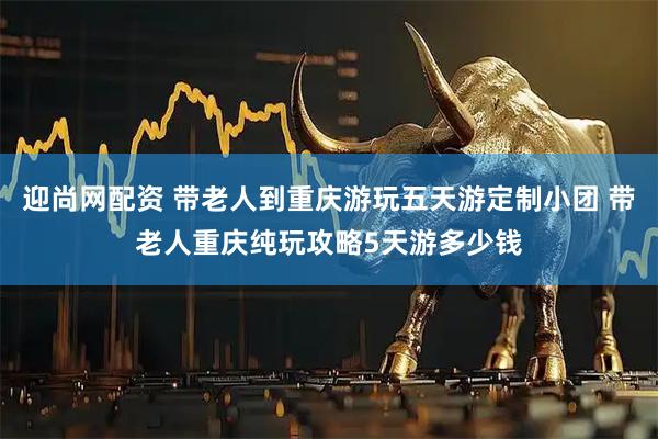迎尚网配资 带老人到重庆游玩五天游定制小团 带老人重庆纯玩攻略5天游多少钱