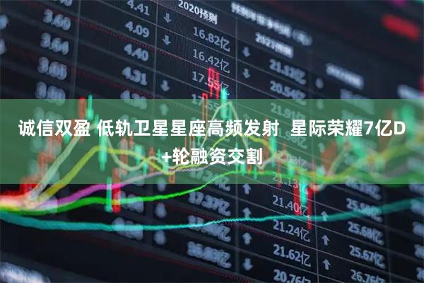 诚信双盈 低轨卫星星座高频发射  星际荣耀7亿D+轮融资交割