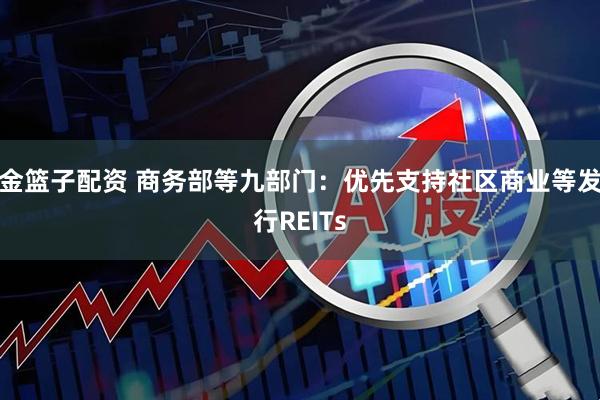 金篮子配资 商务部等九部门：优先支持社区商业等发行REITs