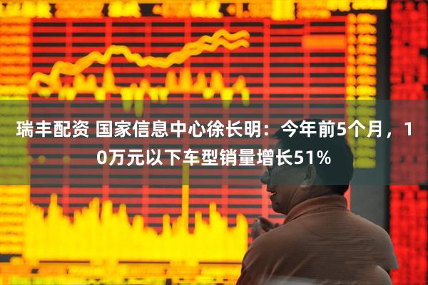 瑞丰配资 国家信息中心徐长明：今年前5个月，10万元以下车型销量增长51%