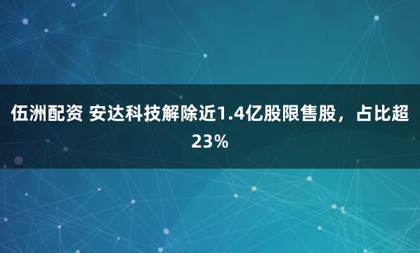 伍洲配资 安达科技解除近1.4亿股限售股，占比超23%
