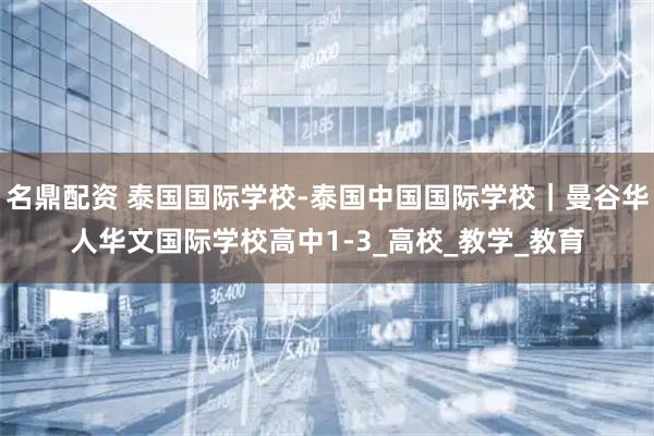 名鼎配资 泰国国际学校-泰国中国国际学校｜曼谷华人华文国际学校高中1-3_高校_教学_教育