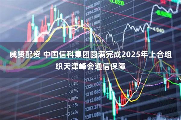 威贤配资 中国信科集团圆满完成2025年上合组织天津峰会通信保障