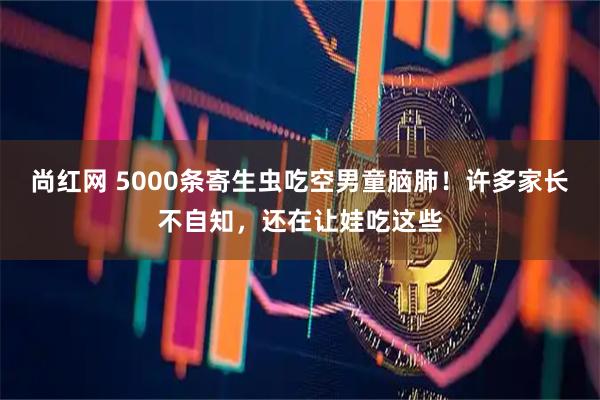 尚红网 5000条寄生虫吃空男童脑肺！许多家长不自知，还在让娃吃这些