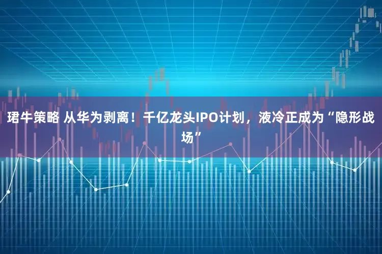 珺牛策略 从华为剥离！千亿龙头IPO计划，液冷正成为“隐形战场”