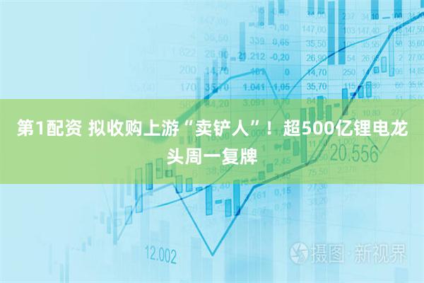 第1配资 拟收购上游“卖铲人”！超500亿锂电龙头周一复牌