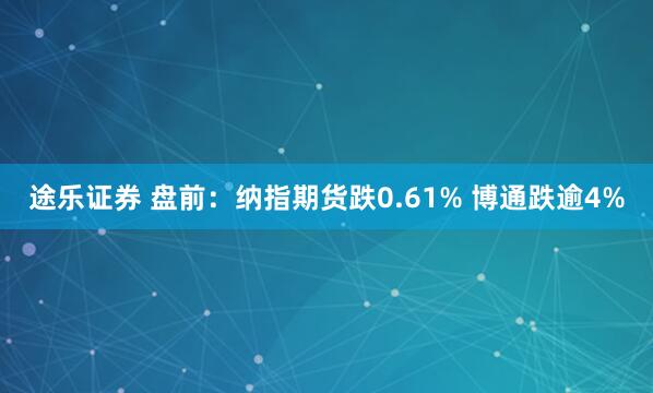 途乐证券 盘前：纳指期货跌0.61% 博通跌逾4%